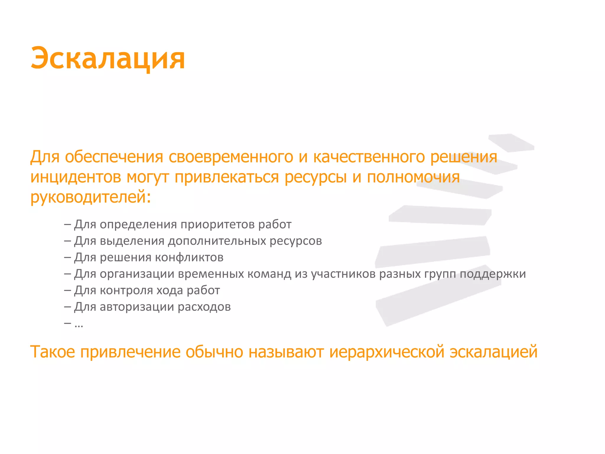 Для обеспечения своевременного и качественного решения инцидентов могут привлекаться ресурсы и полномочия руководителей: – Для определения приоритетов работ – Для выделения дополнительных ресурсов – Для решения конфликтов – Для организации временных команд из участников разных групп поддержки – Для контроля хода работ – Для авторизации расходов – … Такое привлечение обычно называют иерархической эскалацией Эскалация 