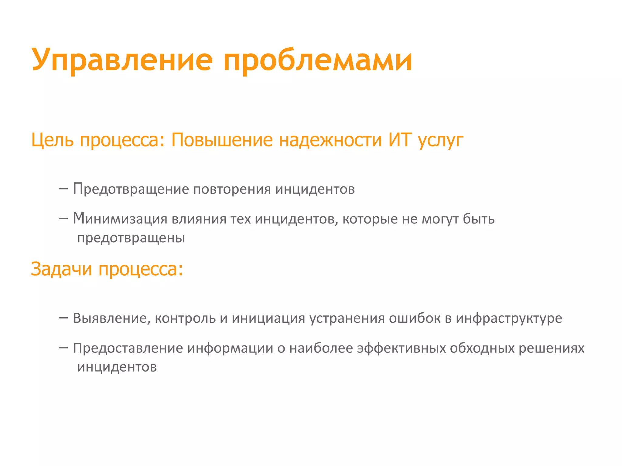Цель процесса: Повышение надежности ИТ услуг – П редотвращение повторения инцидентов – М инимизация влияния тех инцидентов, которые не могут быть предотвращены Задачи процесса: – Выявление, контроль и инициация устранения ошибок в инфраструктуре – Предоставление информации о наиболее эффективных обходных решениях инцидентов Управление проблемами 