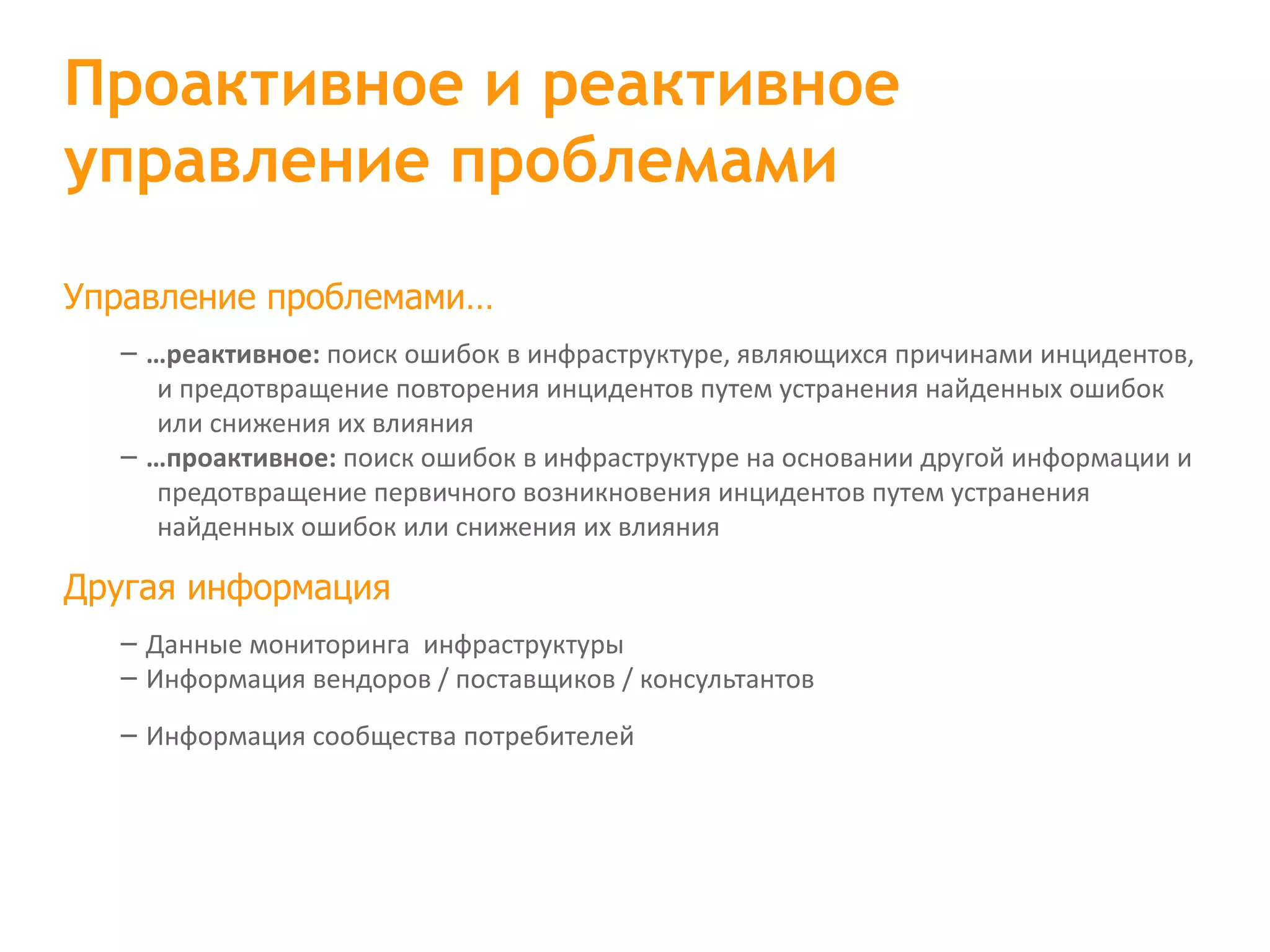 Управление проблемами… – …реактивное: поиск ошибок в инфраструктуре, являющихся причинами инцидентов, и предотвращение повторения инцидентов путем устранения найденных ошибок или снижения их влияния – …проактивное: поиск ошибок в инфраструктуре на основании другой информации и предотвращение первичного возникновения инцидентов путем устранения найденных ошибок или снижения их влияния Другая информация – Данные мониторинга  инфраструктуры – Информация вендоров / поставщиков / консультантов – Информация сообщества потребителей Проактивное и реактивное управление проблемами 
