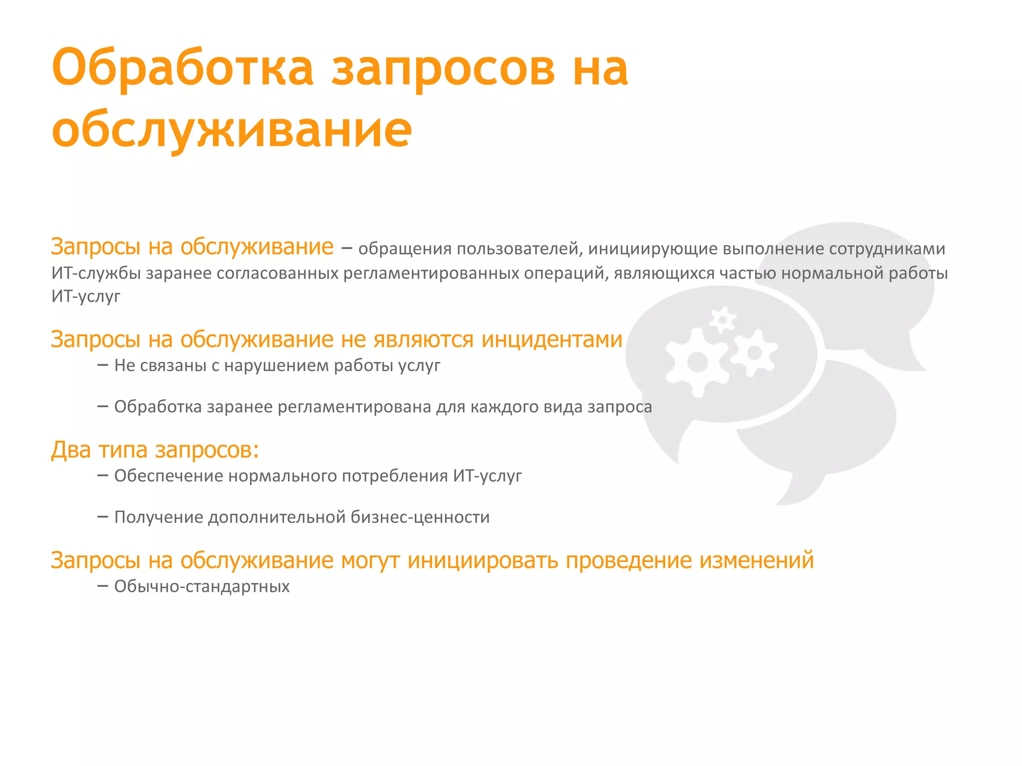 Запросы на обслуживание – обращения пользователей, инициирующие выполнение сотрудниками ИТ-службы заранее согласованных регламентированных операций, являющихся частью нормальной работы ИТ-услуг Запросы на обслуживание не являются инцидентами – Не связаны с нарушением работы услуг – Обработка заранее регламентирована для каждого вида запроса Два типа запросов: – Обеспечение нормального потребления ИТ-услуг – Получение дополнительной бизнес-ценности Запросы на обслуживание могут инициировать проведение изменений – Обычно-стандартных Обработка запросов на обслуживание 
