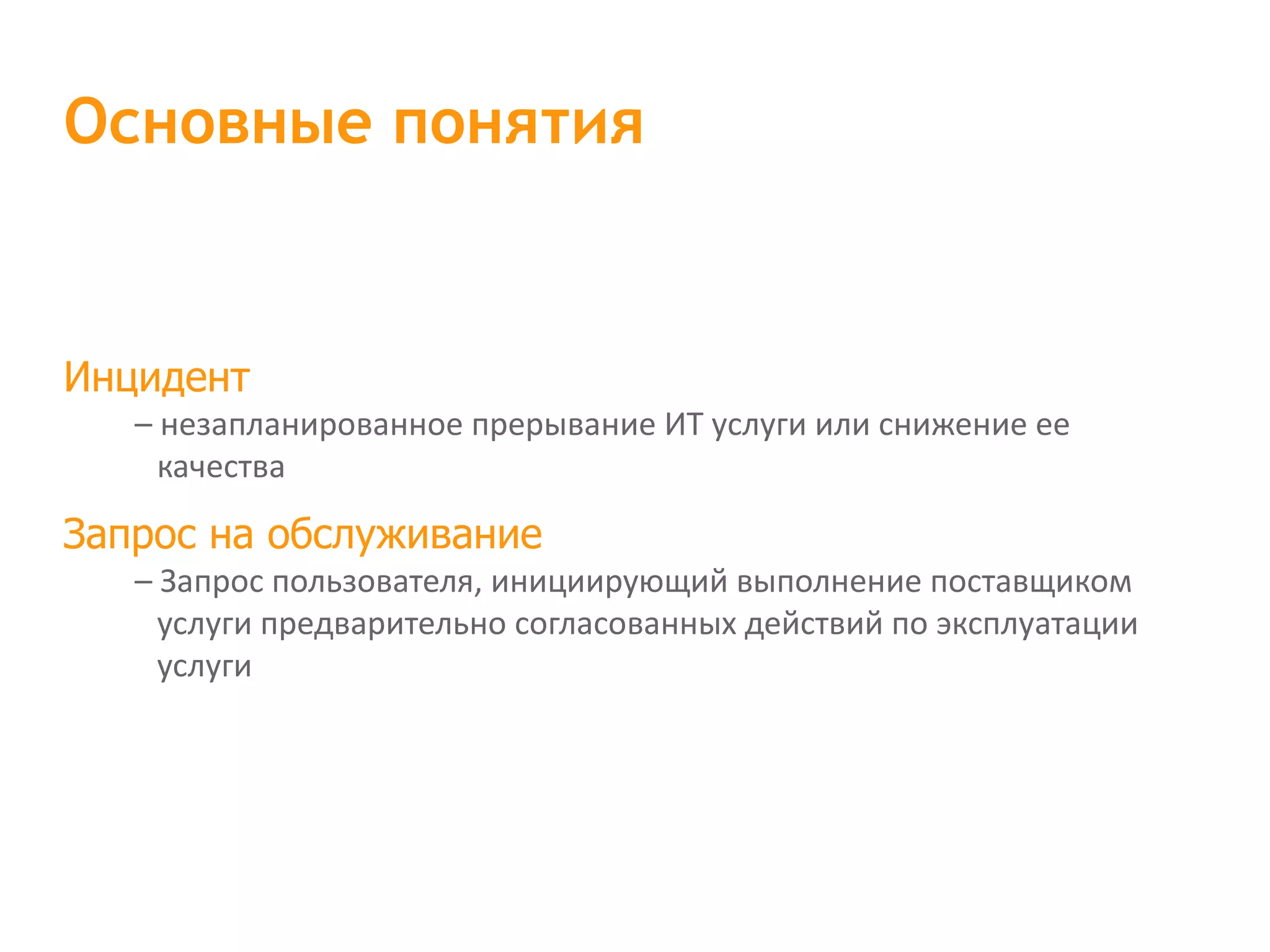 Инцидент – незапланированное прерывание ИТ услуги или снижение ее качества Запрос на обслуживание – Запрос пользователя, инициирующий выполнение поставщиком услуги предварительно согласованных действий по эксплуатации услуги Основные понятия 