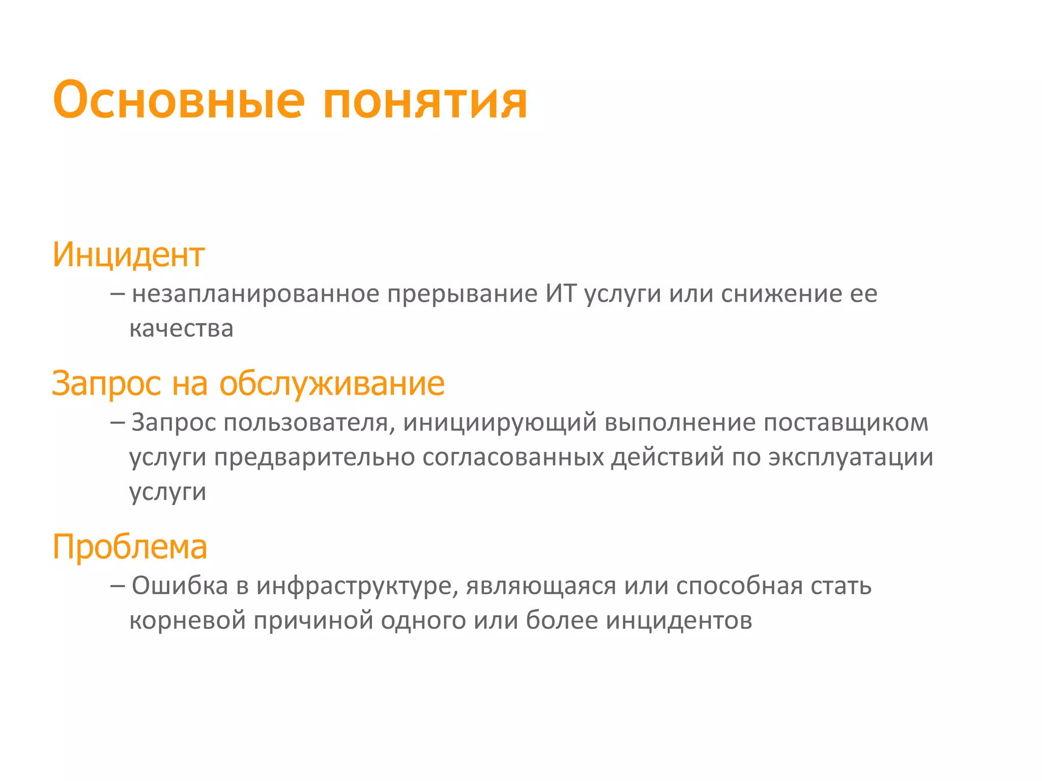 Инцидент – незапланированное прерывание ИТ услуги или снижение ее качества Запрос на обслуживание – Запрос пользователя, инициирующий выполнение поставщиком услуги предварительно согласованных действий по эксплуатации услуги Проблема – Ошибка в инфраструктуре, являющаяся или способная стать корневой причиной одного или более инцидентов Основные понятия 