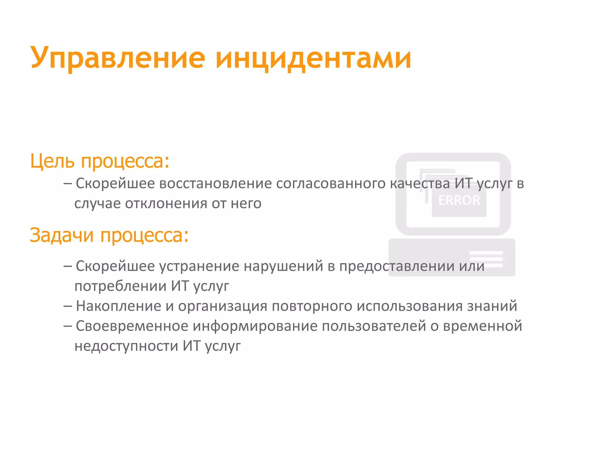Цель процесса: – Скорейшее восстановление согласованного качества ИТ услуг в случае отклонения от него Задачи процесса: – Скорейшее устранение нарушений в предоставлении или потреблении ИТ услуг – Накопление и организация повторного использования знаний – Своевременное информирование пользователей о временной недоступности ИТ услуг Управление инцидентами 