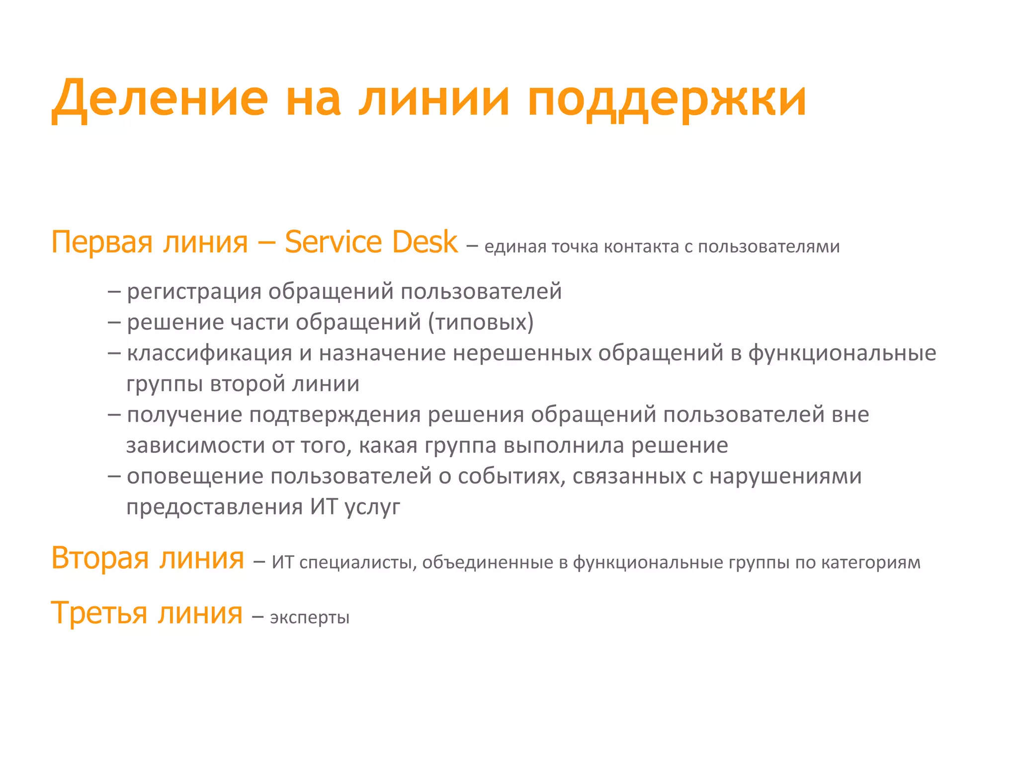 Первая линия – Service Desk – единая точка контакта с пользователями – регистрация обращений пользователей – решение части обращений (типовых) – классификация и назначение нерешенных обращений в функциональные группы второй линии – получение подтверждения решения обращений пользователей вне зависимости от того, какая группа выполнила решение – оповещение пользователей о событиях, связанных с нарушениями предоставления ИТ услуг Вторая линия – ИТ специалисты, объединенные в функциональные группы по категориям Третья линия – эксперты Деление на линии поддержки 