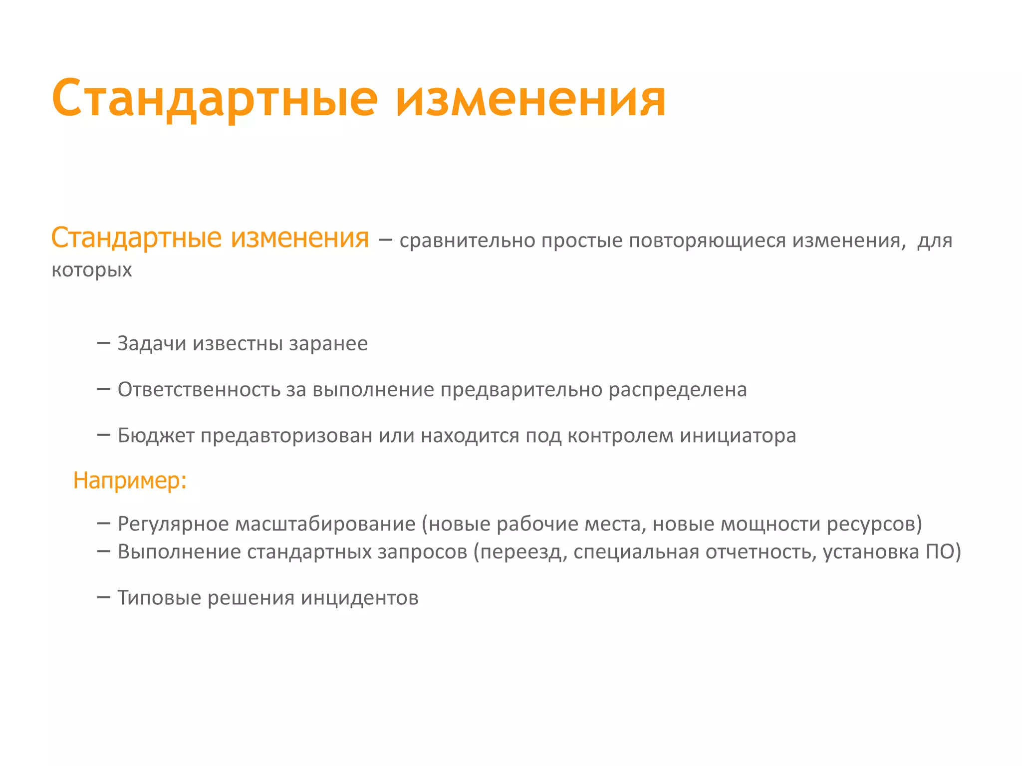 Стандартные изменения – сравнительно простые повторяющиеся изменения,  для которых – Задачи известны заранее – Ответственность за выполнение предварительно распределена – Бюджет предавторизован или находится под контролем инициатора Например: – Регулярное масштабирование (новые рабочие места, новые мощности ресурсов) – Выполнение стандартных запросов (переезд, специальная отчетность, установка ПО) – Типовые решения инцидентов Стандартные изменения 