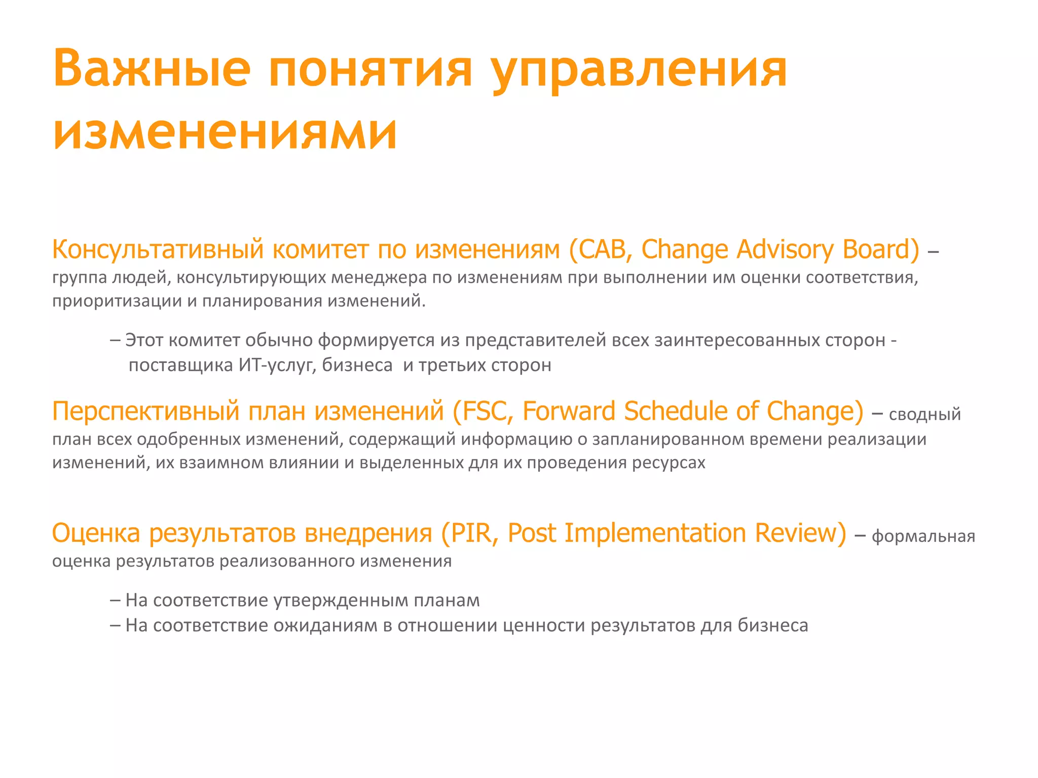 Консультативный комитет по изменениям (CAB, Change Advisory Board) – группа людей, консультирующих менеджера по изменениям при выполнении им оценки соответствия, приоритизации и планирования изменений. – Этот комитет обычно формируется из представителей всех заинтересованных сторон - поставщика ИТ-услуг, бизнеса  и третьих сторон Перспективный план изменений (FSC, Forward Schedule of Change) – сводный план всех одобренных изменений, содержащий информацию о запланированном времени реализации изменений, их взаимном влиянии и выделенных для их проведения ресурсах Оценка результатов внедрения (PIR, Post Implementation Review) – формальная оценка результатов реализованного изменения – На соответствие утвержденным планам – На соответствие ожиданиям в отношении ценности результатов для бизнеса Важные понятия управления изменениями 