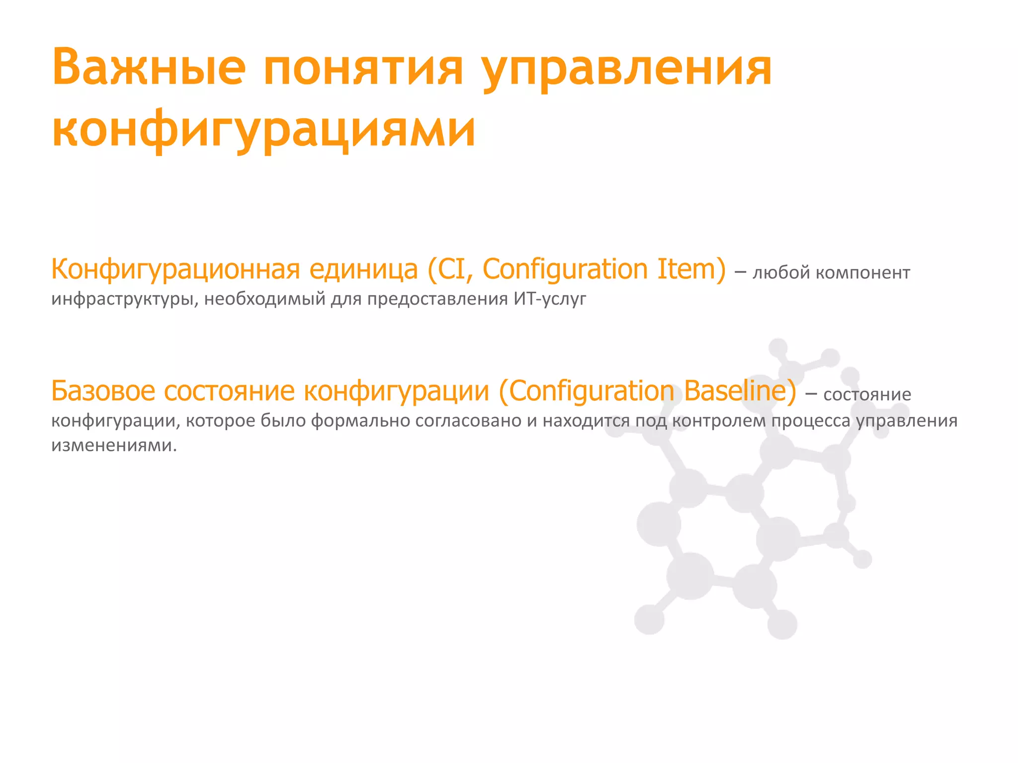 Конфигурационная единица (CI, Configuration Item) – любой компонент инфраструктуры, необходимый для предоставления ИТ-услуг Базовое состояние конфигурации (Configuration Baseline) – состояние конфигурации, которое было формально согласовано и находится под контролем процесса управления изменениями. Важные понятия управления конфигурациями 