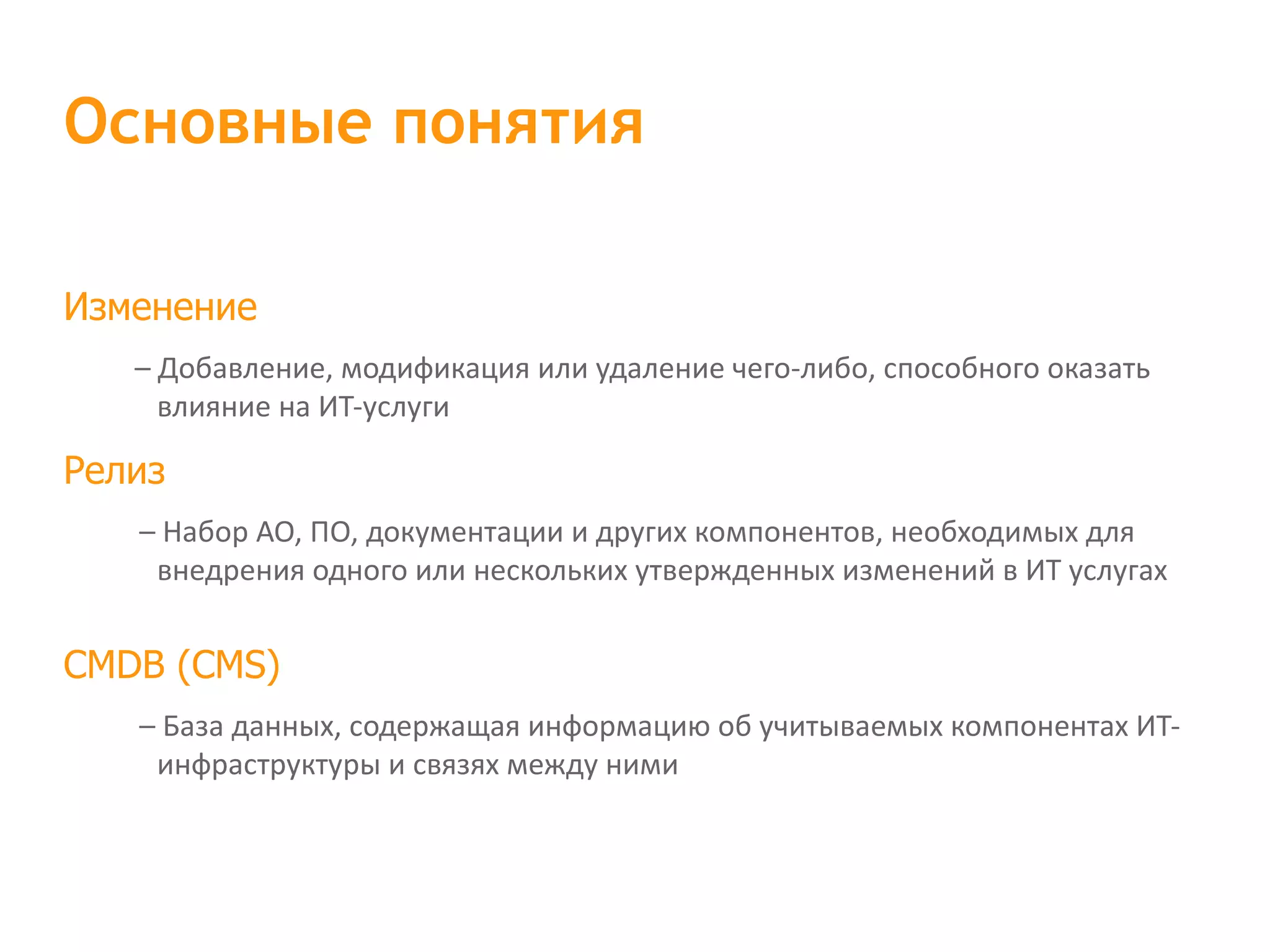 Изменение – Добавление, модификация или удаление чего-либо, способного оказать влияние на ИТ-услуги Релиз – Набор АО, ПО, документации и других компонентов, необходимых для внедрения одного или нескольких утвержденных изменений в ИТ услугах CMDB (CMS) – База данных, содержащая информацию об учитываемых компонентах ИТ-инфраструктуры и связях между ними Основные понятия 