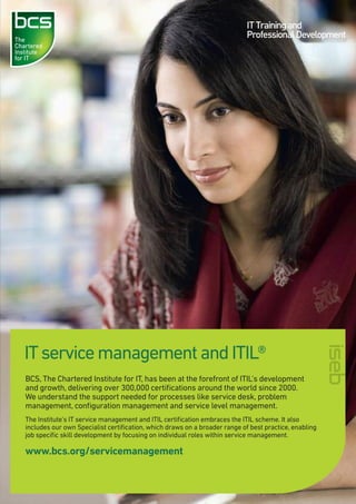 IT service management and ITIL®
BCS, The Chartered Institute for IT, has been at the forefront of ITIL’s development
and growth, delivering over 300,000 certiﬁcations around the world since 2000.
We understand the support needed for processes like service desk, problem
management, conﬁguration management and service level management.
The Institute’s IT service management and ITIL certiﬁcation embraces the ITIL scheme. It also
includes our own Specialist certiﬁcation, which draws on a broader range of best practice, enabling
job speciﬁc skill development by focusing on individual roles within service management.

www.bcs.org/servicemanagement

 