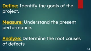 14
Define: Identify the goals of the
project.
Measure: Understand the present
performance.
Analyze: Determine the root causes
of defects
 
