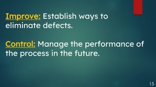 15
Improve: Establish ways to
eliminate defects.
Control: Manage the performance of
the process in the future.
 