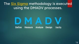 16
The Six Sigma methodology is executed
using the DMADV processes.
D M A D V
Define Measure Analyze Design Verify
 