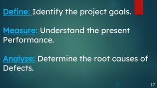17
Define: Identify the project goals.
Measure: Understand the present
Performance.
Analyze: Determine the root causes of
Defects.
 