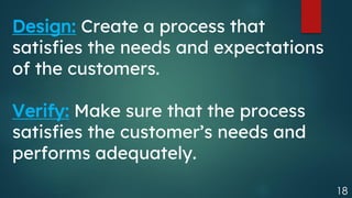 18
Design: Create a process that
satisfies the needs and expectations
of the customers.
Verify: Make sure that the process
satisfies the customer’s needs and
performs adequately.
 