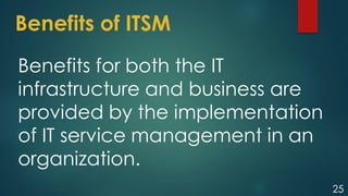 25
Benefits of ITSM
Benefits for both the IT
infrastructure and business are
provided by the implementation
of IT service management in an
organization.
 