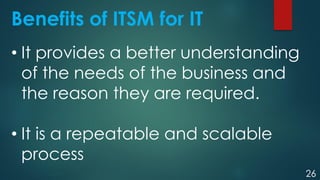 26
Benefits of ITSM for IT
• It provides a better understanding
of the needs of the business and
the reason they are required.
• It is a repeatable and scalable
process
 