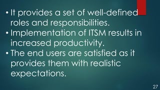27
• It provides a set of well-defined
roles and responsibilities.
• Implementation of ITSM results in
increased productivity.
• The end users are satisfied as it
provides them with realistic
expectations.
 