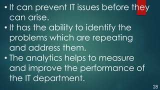 28
• It can prevent IT issues before they
can arise.
• It has the ability to identify the
problems which are repeating
and address them.
• The analytics helps to measure
and improve the performance of
the IT department.
 
