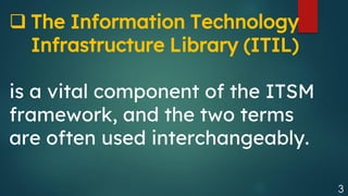 3
❑ The Information Technology
Infrastructure Library (ITIL)
is a vital component of the ITSM
framework, and the two terms
are often used interchangeably.
 