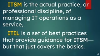 4
ITSM is the actual practice, or
professional discipline, of
managing IT operations as a
service,
ITIL is a set of best practices
that provide guidance for ITSM—
but that just covers the basics.
 