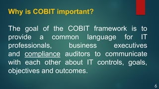 6
Why is COBIT important?
The goal of the COBIT framework is to
provide a common language for IT
professionals, business executives
and compliance auditors to communicate
with each other about IT controls, goals,
objectives and outcomes.
 