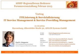 itSMF-Regionalforum Bodensee
                  Forumsveranstaltung Februar 2013


                        Vortrag
            ITILisierung & Servicialisierung
IT Service Management & Service Providing Management

                                       21.02.2013
               Ravensburg, Albersfelder Straße 30, ADLON Systems GmbH

                                                                       E-Mail           Paul.G.Huppertz@servicEvolution.com
                                                                       Mobile           +49-1520-9 84 59 62


                                                                       XING             https://www.xing.com/profile/PaulG_Huppertz
                                                                       SlideShare       http://www.slideshare.net/PaulGHz
                     Paul G. Huppertz                                  CIO Netzwerk http://netzwerk.cio.de/profil/paul_g__huppertz
                     ICT-Consultant & System Architect                 yasni        http://person.yasni.de/paul-g.-huppertz-251032.htm
                     Service Composer & Meta Service Provider          LinkedIn     http://www.linkedin.com/in/paulghuppertz


                                                                                                                                               1
servicEvolution – Schöne Aussicht 41 – 65396 Walluf - Deutschland | E-Mail: Paul.G.Huppertz@servicEvolution.com | Mobile +49-1520-9 84 59 62
 
