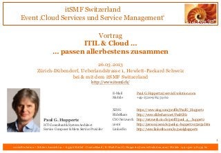 itSMF Switzerland
     Event ‚Cloud Services und Service Management‘

                                         Vortrag
                                    ITIL & Cloud …
                            … passen allerbestens zusammen
                                          26.03.2013
                 Zürich-Dübendorf, Ueberlandstrasse 1, Hewlett-Packard Schweiz
                              bei & mit dem itSMF Switzerland
                                                        http://www.itsmf.ch/

                                                                       E-Mail           Paul.G.Huppertz@servicEvolution.com
                                                                       Mobile           +49-1520-9 84 59 62


                                                                       XING             https://www.xing.com/profile/PaulG_Huppertz
                                                                       SlideShare       http://www.slideshare.net/PaulGHz
                     Paul G. Huppertz                                  CIO Netzwerk http://netzwerk.cio.de/profil/paul_g__huppertz
                     ICT-Consultant & System Architect                 yasni        http://person.yasni.de/paul-g.-huppertz-251032.htm
                     Service Composer & Meta Service Provider          LinkedIn     http://www.linkedin.com/in/paulghuppertz


                                                                                                                                               1
servicEvolution – Schöne Aussicht 41 – 65396 Walluf - Deutschland | E-Mail: Paul.G.Huppertz@servicEvolution.com | Mobile +49-1520-9 84 59 62
 