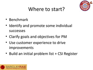 Where to start?
• Benchmark
• Identify and promote some individual
successes
• Clarify goals and objectives for PM
• Use customer experience to drive
improvements
• Build an initial problem list + CSI Register
 