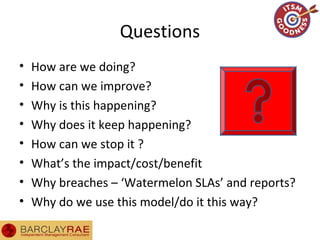 Questions
• How are we doing?
• How can we improve?
• Why is this happening?
• Why does it keep happening?
• How can we stop it ?
• What’s the impact/cost/benefit
• Why breaches – ‘Watermelon SLAs’ and reports?
• Why do we use this model/do it this way?
 