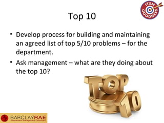 Top 10
• Develop process for building and maintaining
an agreed list of top 5/10 problems – for the
department.
• Ask management – what are they doing about
the top 10?
 