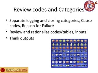 Review codes and Categories
• Separate logging and closing categories, Cause
codes, Reason for Failure
• Review and rationalise codes/tables, inputs
• Think outputs
 