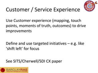 Customer / Service Experience
Use Customer experience (mapping, touch
points, moments of truth, outcomes) to drive
improvements
Define and use targeted initiatives – e.g. like
‘shift left’ for focus
See SITS/Cherwell/SDI CX paper
 