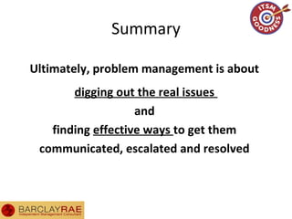 Summary
Ultimately, problem management is about
digging out the real issues
and
finding effective ways to get them
communicated, escalated and resolved
 