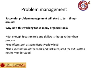 Problem management
Successful problem management will start to turn things
around
Why isn’t this working for so many orgnaisations?
Not enough focus on role and skills/attributes rather than
process
Too often seen as administrative/low level
The exact nature of the work and tasks required for PM is often
not fully understood
 