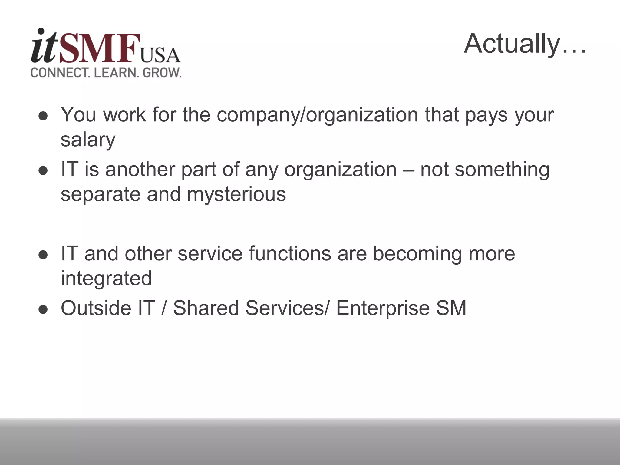Actually…
 You work for the company/organization that pays your
salary
 IT is another part of any organization – not something
separate and mysterious
 IT and other service functions are becoming more
integrated
 Outside IT / Shared Services/ Enterprise SM
 