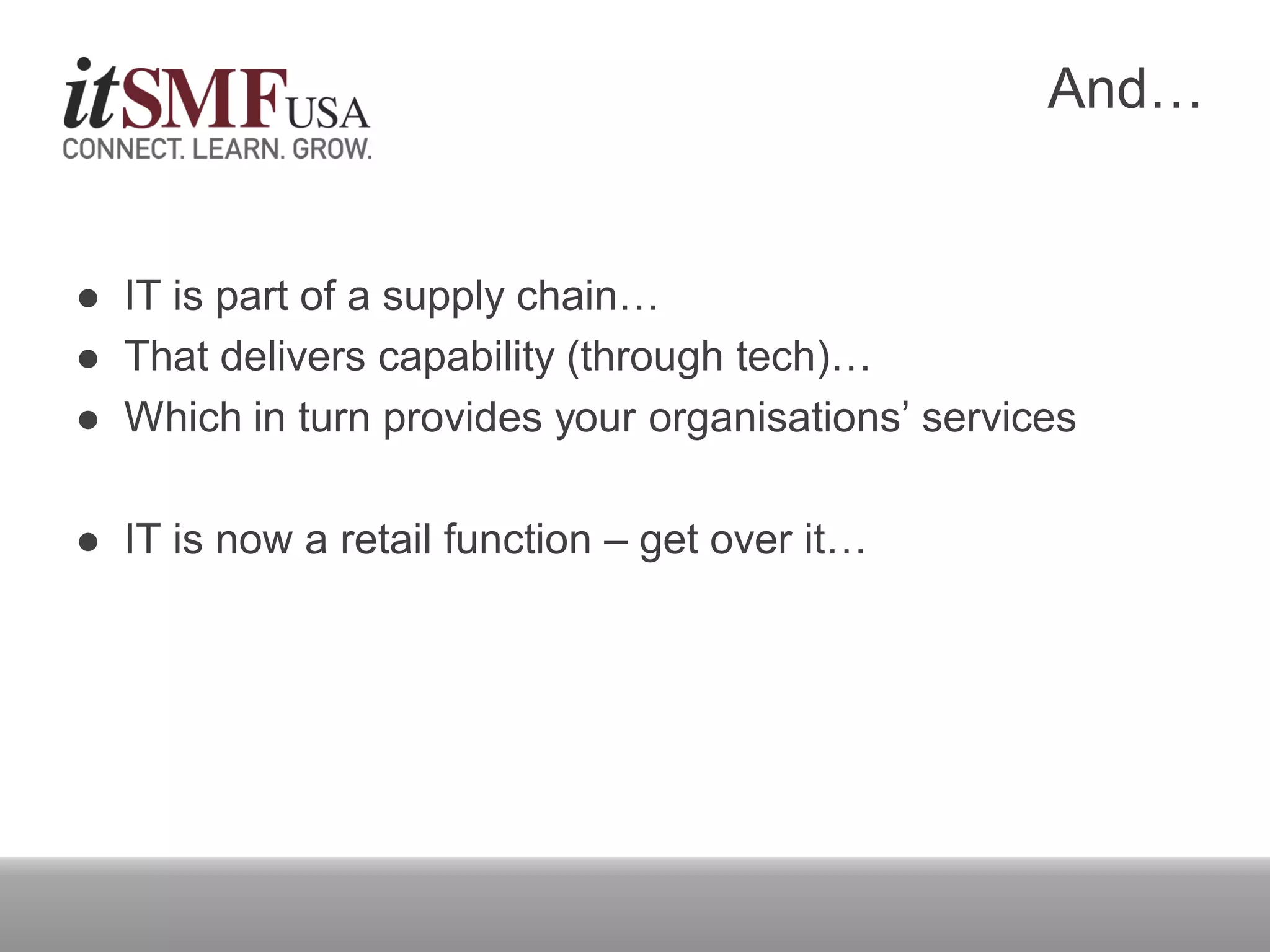 And…
 IT is part of a supply chain…
 That delivers capability (through tech)…
 Which in turn provides your organisations’ services
 IT is now a retail function – get over it…
 
