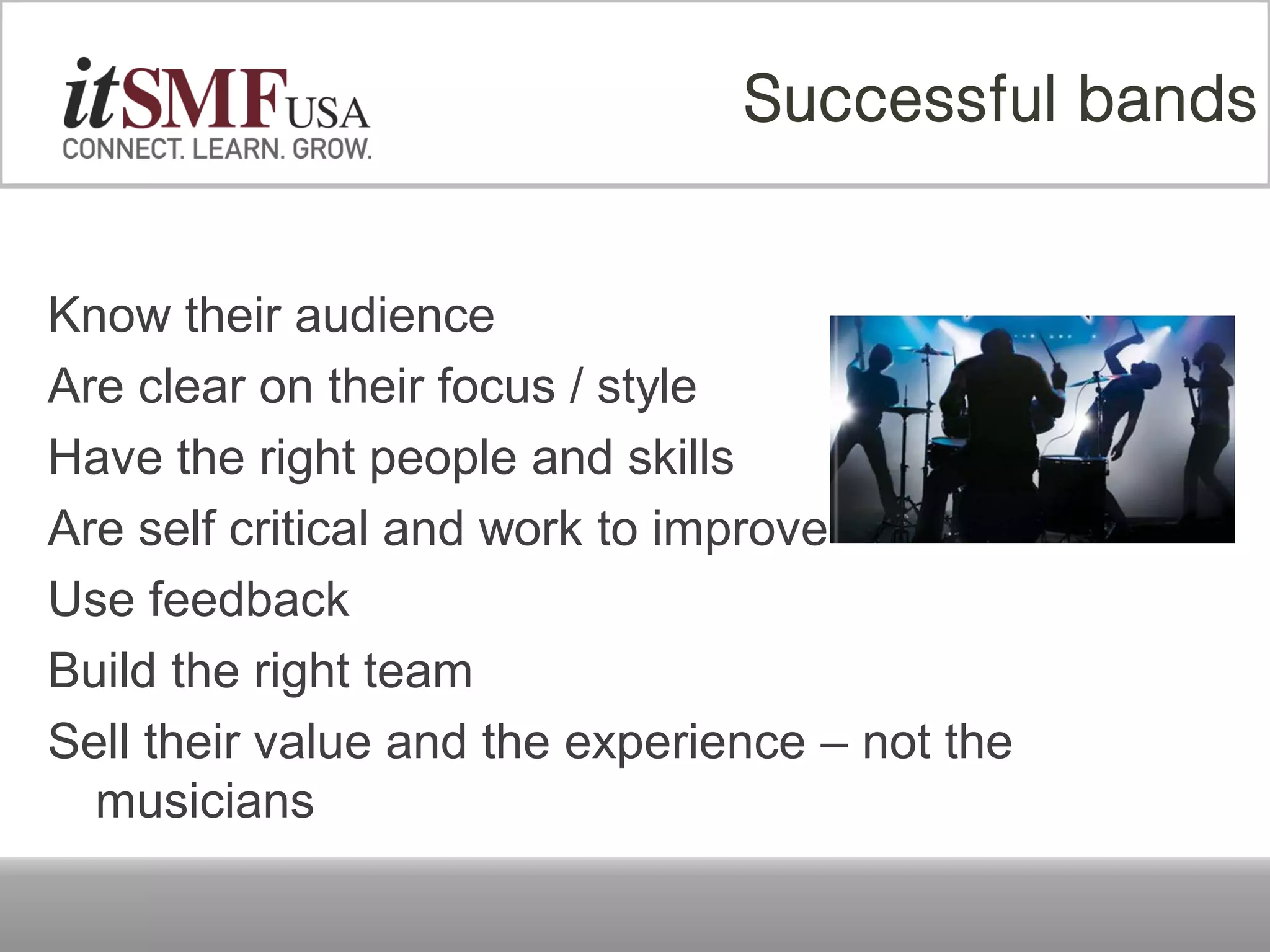 Know their audience
Are clear on their focus / style
Have the right people and skills
Are self critical and work to improve
Use feedback
Build the right team
Sell their value and the experience – not the
musicians
Successful bands
 