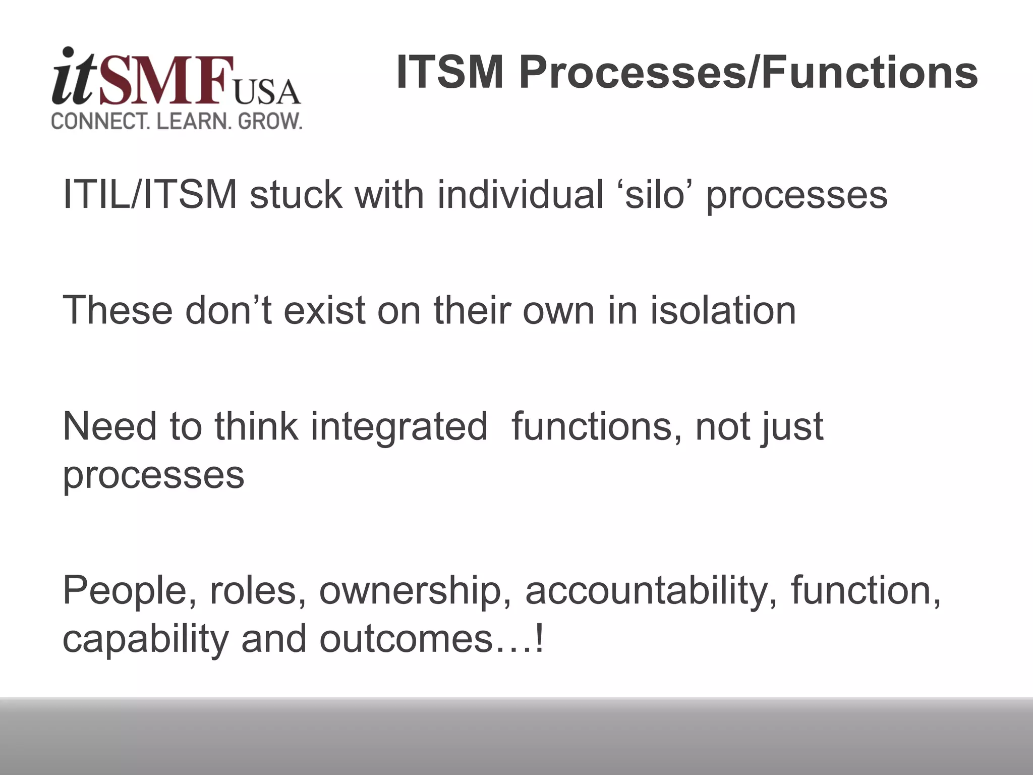 ITSM Processes/Functions
ITIL/ITSM stuck with individual ‘silo’ processes
These don’t exist on their own in isolation
Need to think integrated functions, not just
processes
People, roles, ownership, accountability, function,
capability and outcomes…!
 