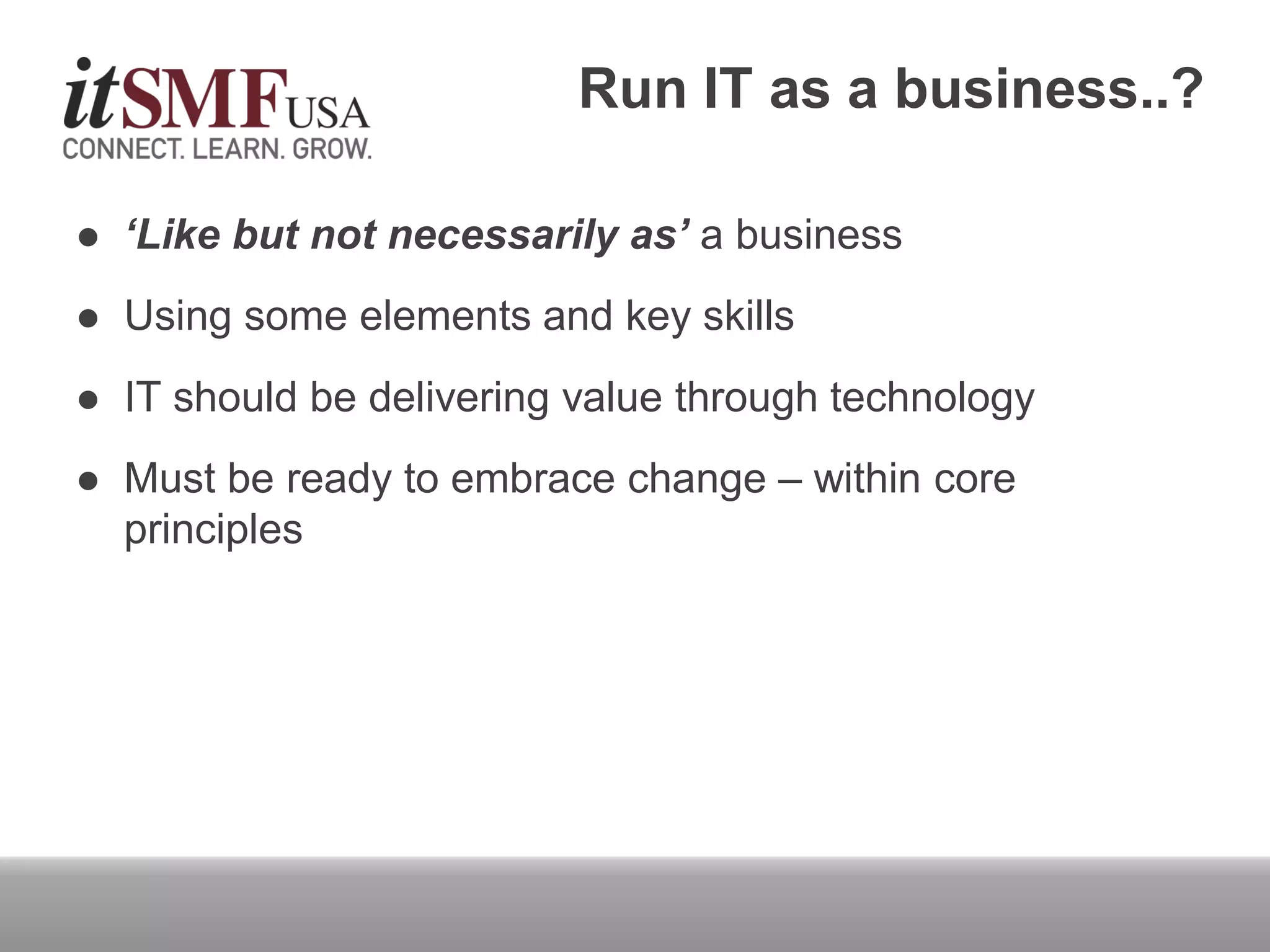  ‘Like but not necessarily as’ a business
 Using some elements and key skills
 IT should be delivering value through technology
 Must be ready to embrace change – within core
principles
Run IT as a business..?
 