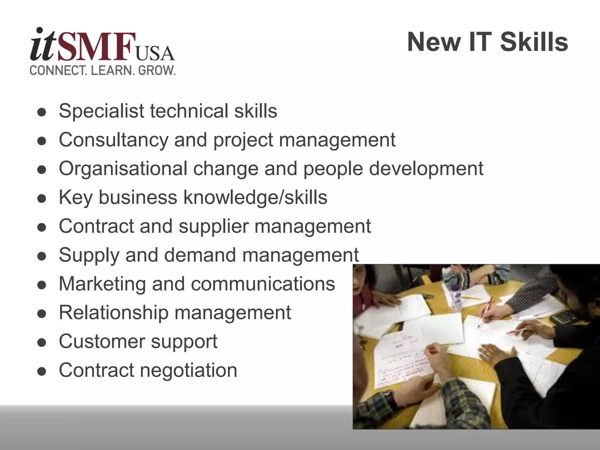  Specialist technical skills
 Consultancy and project management
 Organisational change and people development
 Key business knowledge/skills
 Contract and supplier management
 Supply and demand management
 Marketing and communications
 Relationship management
 Customer support
 Contract negotiation
New IT Skills
 
