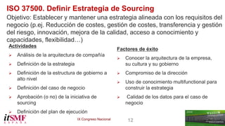 IX Congreso Nacional 12 
ISO 37500. Definir Estrategia de Sourcing 
Objetivo: Establecer y mantener una estrategia alineada con los requisitos del 
negocio (p.ej. Reducción de costes, gestión de costes, transferencia y gestión 
del riesgo, innovación, mejora de la calidad, acceso a conocimiento y 
capacidades, flexibilidad…) 
Actividades 
 Análisis de la arquitectura de compañía 
 Definición de la estrategia 
 Definición de la estructura de gobierno a 
alto nivel 
 Definición del caso de negocio 
 Aprobación (o no) de la iniciativa de 
sourcing 
 Definición del plan de ejecución 
Factores de éxito 
 Conocer la arquitectura de la empresa, 
su cultura y su gobierno 
 Compromiso de la dirección 
 Uso de conocimiento multifunctional para 
construir la estrategia 
 Calidad de los datos para el caso de 
negocio 
 