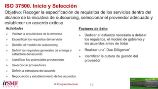IX Congreso Nacional 13 
ISO 37500. Inicio y Selección 
Objetivo: Recoger la especificación de requisitos de los servicios dentro del 
alcance de la iniciativa de outsourcing, seleccionar el proveedor adecuado y 
establecer un acuerdo exitoso 
Actividades 
 Valorar la arquitectura de la empresa 
 Especificar los requisitos del servicio 
 Detallar el modelo de outsourcing 
 Definir los requisitos generales de entrega y 
estructura del acuerdo 
 Identificar los potenciales proveedores 
 Seleccionar proveedores 
 Definir la estructura del acuerdo 
 Negociación y establecimiento de los acuerdos 
Factores de éxito 
 Dedicar el esfuerzo necesario a detallar 
los requisitos, el modelo de gobierno y 
los acuerdos antes de licitar 
 Realizar una” Due Dilligence” 
 Identificar la cultura de gestión del 
proveedor 
 