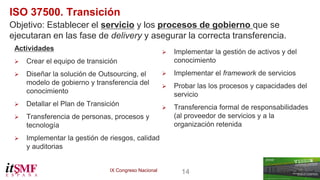 IX Congreso Nacional 14 
ISO 37500. Transición 
Objetivo: Establecer el servicio y los procesos de gobierno que se 
ejecutaran en las fase de delivery y asegurar la correcta transferencia. 
Actividades 
 Crear el equipo de transición 
 Diseñar la solución de Outsourcing, el 
modelo de gobierno y transferencia del 
conocimiento 
 Detallar el Plan de Transición 
 Transferencia de personas, procesos y 
tecnología 
 Implementar la gestión de riesgos, calidad 
y auditorias 
 
 Implementar la gestión de activos y del 
conocimiento 
 Implementar el framework de servicios 
 Probar las los procesos y capacidades del 
servicio 
 Transferencia formal de responsabilidades 
(al proveedor de servicios y a la 
organización retenida 
 