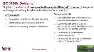 IX Congreso Nacional 16 
ISO 37500. Gobierno 
Objetivo: Establecer el proceso de iteracción Cliente-Proveedor y asegurar 
la entrega de valor y la adecuada adaptación a cambios 
ACTIVIDADES 
 Desarrollar y mantener intereses comunes 
 Establecer una estructura de gobierno 
 Monitorizar evaluar y dirigir el ciclo de vida 
Factores de éxito 
 Las decisiones son tomadas por las 
estructura de gobierno adecuada 
 La información para la toma de 
decisiones se presenta a la estructura 
de gobierno en tiempo y forma 
 Los conflictos se resuelven 
satisfactoriamente 
 La creación de valor es un beneficio 
mutuo. Entorno “win/win” 
 
