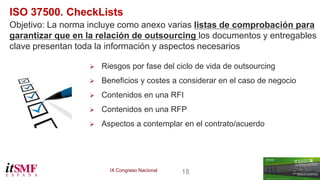 IX Congreso Nacional 18 
ISO 37500. CheckLists 
Objetivo: La norma incluye como anexo varias listas de comprobación para 
garantizar que en la relación de outsourcing los documentos y entregables 
clave presentan toda la información y aspectos necesarios 
 Riesgos por fase del ciclo de vida de outsourcing 
 Beneficios y costes a considerar en el caso de negocio 
 Contenidos en una RFI 
 Contenidos en una RFP 
 Aspectos a contemplar en el contrato/acuerdo 
 