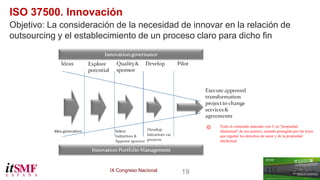 IX Congreso Nacional 19 
ISO 37500. Innovación 
Objetivo: La consideración de la necesidad de innovar en la relación de 
outsourcing y el establecimiento de un proceso claro para dicho fin 
Todo el contenido marcado con © es "propiedad 
intelectual" de sus autores, estando protegido por las leyes 
que regulan los derechos de autor y de la propiedad 
intelectual 
© 
 