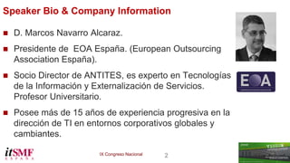 IX Congreso Nacional 2 
Speaker Bio & Company Information 
 D. Marcos Navarro Alcaraz. 
 Presidente de EOA España. (European Outsourcing 
Association España). 
 Socio Director de ANTITES, es experto en Tecnologías 
de la Información y Externalización de Servicios. 
Profesor Universitario. 
 Posee más de 15 años de experiencia progresiva en la 
dirección de TI en entornos corporativos globales y 
cambiantes. 
 