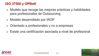 IX Congreso Nacional 21 
ISO 37500 y OPBoK 
 Modelo que recoge las mejores prácticas y habilidades 
para profesionales de Outsourcing 
 Modelo desarrollado por IAOP 
 Orientado a profesionales y no a empresas 
 Existe una certificación asociada a nivel de profesional 
 