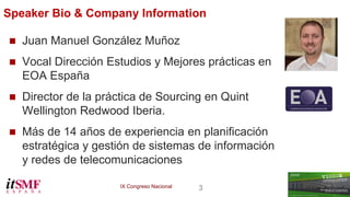 IX Congreso Nacional 3 
 Juan Manuel González Muñoz 
 Vocal Dirección Estudios y Mejores prácticas en 
EOA España 
 Director de la práctica de Sourcing en Quint 
Wellington Redwood Iberia. 
 Más de 14 años de experiencia en planificación 
estratégica y gestión de sistemas de información 
y redes de telecomunicaciones 
Speaker Bio & Company Information 
 