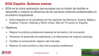 IX Congreso Nacional 4 
EOA España. Quienes somos 
 EOA es la única asociación pan-europea con la misión de facilitar el 
desarrollo y mejorar la eficiencia de los servicios externos profesionales en 
el entorno empresarial. 
 Está integrada en la actualidad por los capítulos de Alemania, Austria, Bélgica, 
España, Francia, Holanda y Reino Unido. Más de 70 socios en España. 
 Objetivos 
 Mejorar la práctica profesional mediante la formación y la innovación. 
 Promover el desarrollo de estándares y el intercambio de mejores prácticas. 
 Facilitar el conocimiento objetivo del mercado. 
 Mejorar el marco jurídico y ético de la práctica profesional 
 